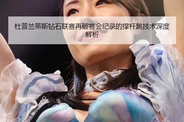 杜普兰蒂斯钻石联赛再破赛会纪录的撑杆跳技术深度解析